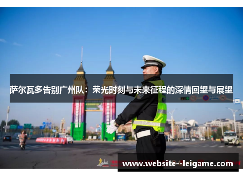 萨尔瓦多告别广州队：荣光时刻与未来征程的深情回望与展望