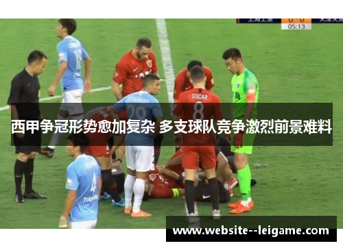 西甲争冠形势愈加复杂 多支球队竞争激烈前景难料