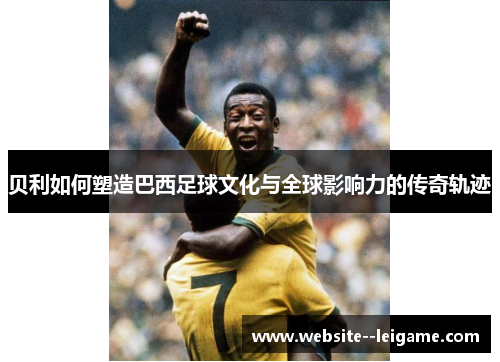 贝利如何塑造巴西足球文化与全球影响力的传奇轨迹
