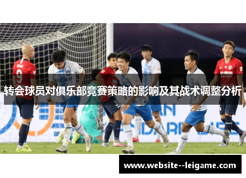 转会球员对俱乐部竞赛策略的影响及其战术调整分析 转会球员对俱乐部竞赛策略的影响及其战术调整分析