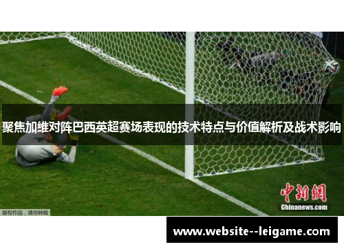 聚焦加维对阵巴西英超赛场表现的技术特点与价值解析及战术影响