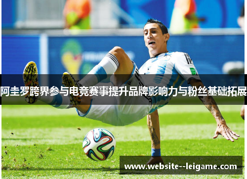 阿圭罗跨界参与电竞赛事提升品牌影响力与粉丝基础拓展 阿圭罗跨界参与电竞赛事提升品牌影响力与粉丝基础拓展