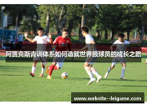 阿贾克斯青训体系如何造就世界级球员的成长之路 阿贾克斯青训体系如何造就世界级球员的成长之路
