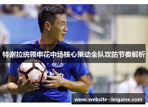 特谢拉统领申花中场核心策动全队攻防节奏解析 特谢拉统领申花中场核心策动全队攻防节奏解析