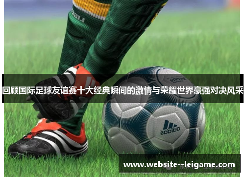 回顾国际足球友谊赛十大经典瞬间的激情与荣耀世界豪强对决风采