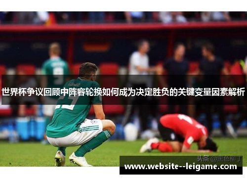 世界杯争议回顾中阵容轮换如何成为决定胜负的关键变量因素解析 世界杯争议回顾中阵容轮换如何成为决定胜负的关键变量因素解析