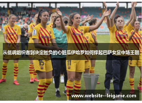 从低调组织者到决定胜负的心脏瓜伊哈罗如何撑起巴萨女足中场王朝 从低调组织者到决定胜负的心脏瓜伊哈罗如何撑起巴萨女足中场王朝