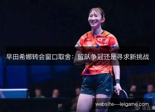 早田希娜转会窗口取舍:留队争冠还是寻求新挑战 早田希娜转会窗口取舍:留队争冠还是寻求新挑战